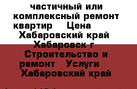 частичный или комплексный ремонт квартир  › Цена ­ 100 - Хабаровский край, Хабаровск г. Строительство и ремонт » Услуги   . Хабаровский край